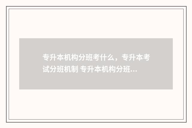 专升本机构分班考什么，专升本考试分班机制 专升本机构分班好吗