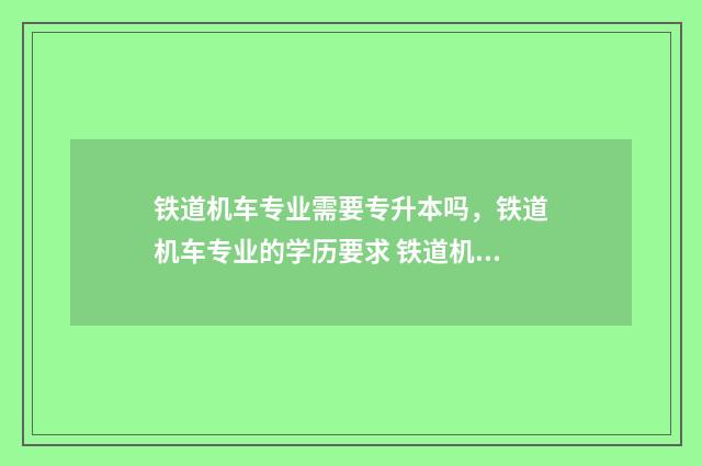 铁道机车专业需要专升本吗,铁道机车专业的学历要求 铁道机车专业需要对物流有深入研究吗