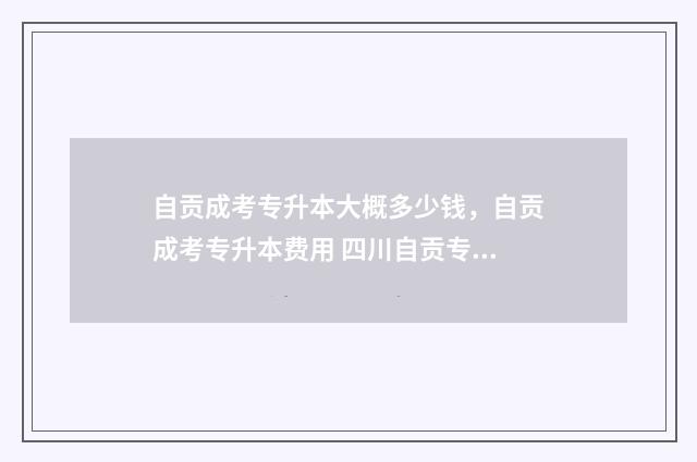 自贡成考专升本大概多少钱，自贡成考专升本费用 四川自贡专升本