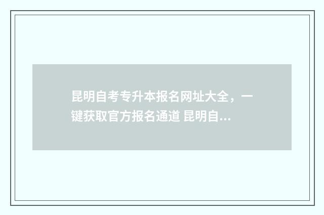 昆明自考专升本报名网址大全,一键获取官方报名通道 昆明自考专科在哪里报名