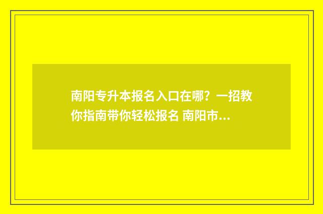 南阳专升本报名入口在哪?一招教你指南带你轻松报名 南阳市专升本教育机构