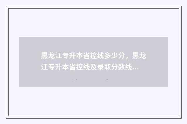 黑龙江专升本省控线多少分，黑龙江专升本省控线及录取分数线 黑龙江专升本省控线什么时候出来