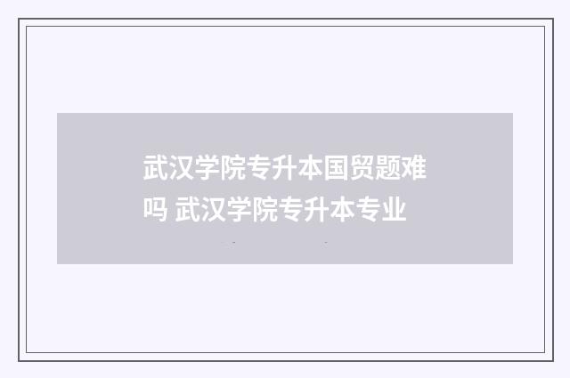 武汉学院专升本国贸题难吗 武汉学院专升本专业