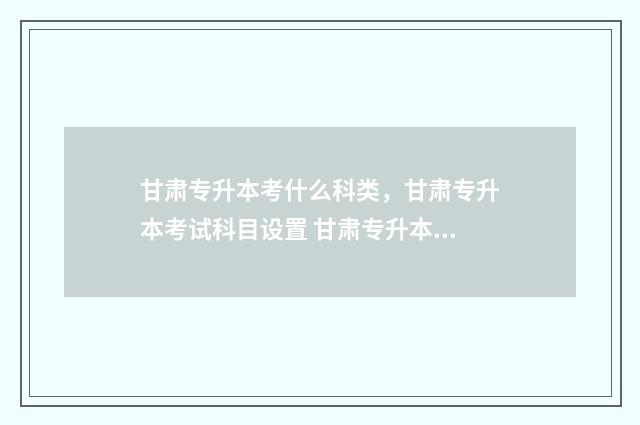 甘肃专升本考什么科类,甘肃专升本考试科目设置 甘肃专升本考什么2025
