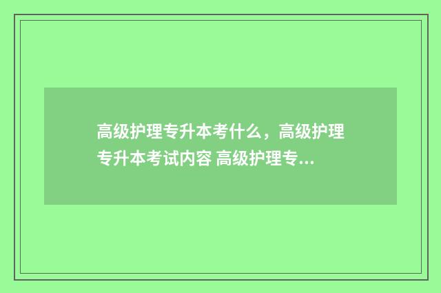 高级护理专升本考什么,高级护理专升本考试内容 高级护理专升本报名时间