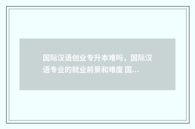 国际汉语创业专升本难吗，国际汉语专业的就业前景和难度 国际汉语专业就业前景