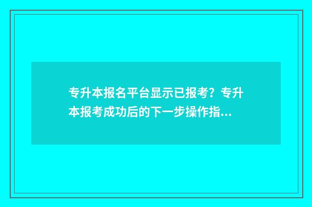 专升本报名平台显示已报考？专升本报考成功后的下一步操作指南 专升本报名平台官网