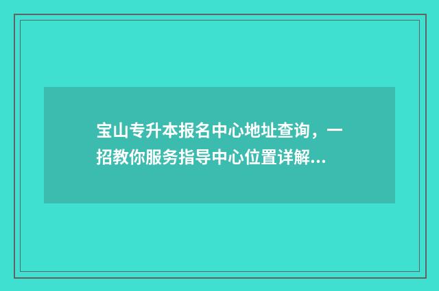 宝山专升本报名中心地址查询，一招教你服务指导中心位置详解 宝山专升本报名时间