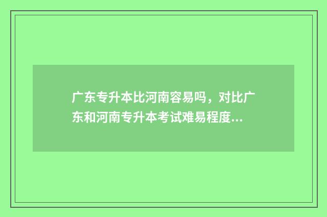 广东专升本比河南容易吗，对比广东和河南专升本考试难易程度 广东专升本升学率高