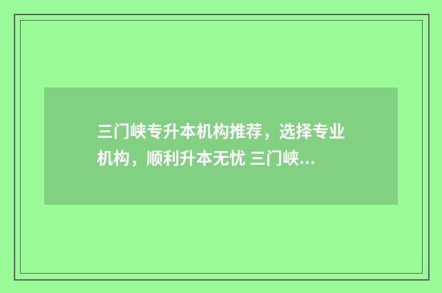 三门峡专升本机构推荐,选择专业机构,顺利升本无忧 三门峡专科