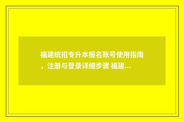 福建统招专升本报名账号使用指南，注册与登录详细步骤 福建统招专升本可以跨专业吗