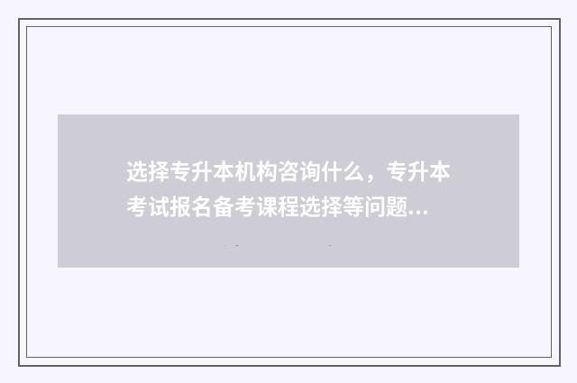 选择专升本机构咨询什么,专升本考试报名备考课程选择等问题 报考专升本的机构