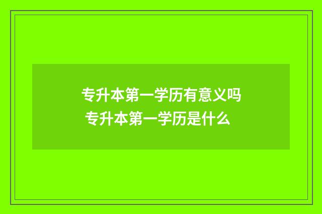 专升本第一学历有意义吗 专升本第一学历是什么