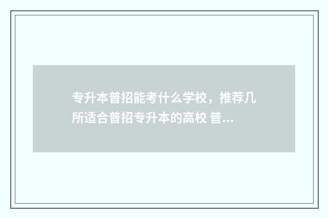 专升本普招能考什么学校,推荐几所适合普招专升本的高校 普通专升本可以报考的学校