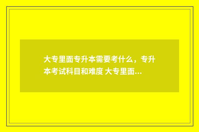 大专里面专升本需要考什么，专升本考试科目和难度 大专里面专升本之后还要再读4年吗