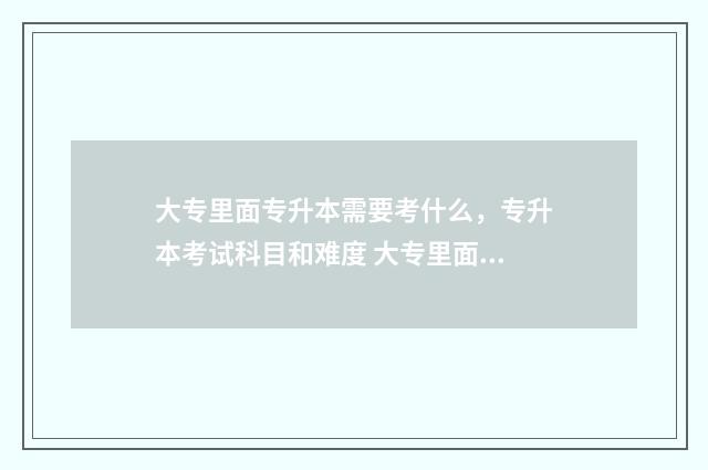 大专里面专升本需要考什么，专升本考试科目和难度 大专里面专升本之后还要再读4年吗