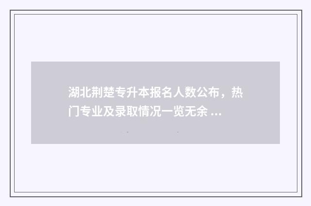 湖北荆楚专升本报名人数公布，热门专业及录取情况一览无余 湖北专升本报考专业一览表