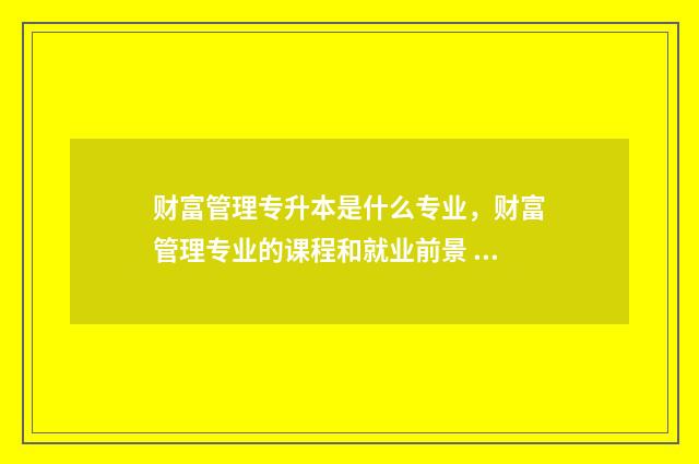 财富管理专升本是什么专业，财富管理专业的课程和就业前景 财富管理专升本可以报什么专业