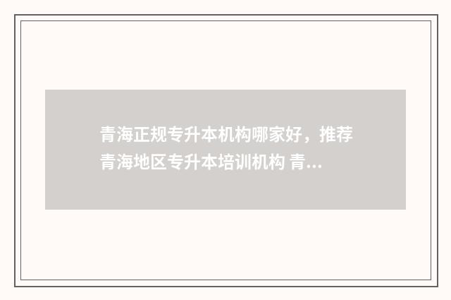 青海正规专升本机构哪家好,推荐青海地区专升本培训机构 青海专升本要什么条件