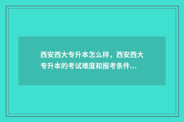 西安西大专升本怎么样,西安西大专升本的考试难度和报考条件 西安大专升本科