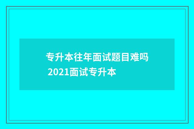 专升本往年面试题目难吗 2021面试专升本