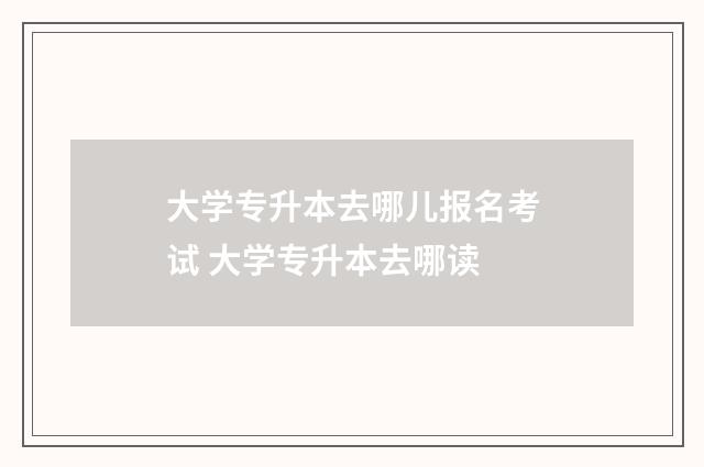 大学专升本去哪儿报名考试 大学专升本去哪读