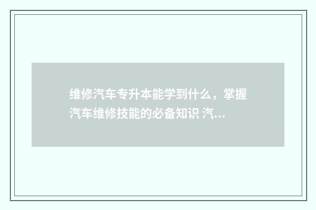 维修汽车专升本能学到什么,掌握汽车维修技能的必备知识 汽修专业专升本对应的专业是什么