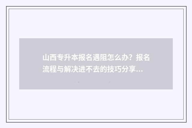 山西专升本报名遇阻怎么办?报名流程与解决进不去的技巧分享 山西专升本报名时间2024