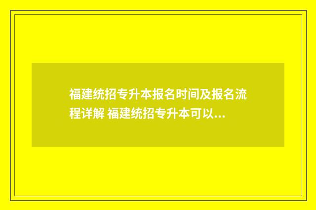 福建统招专升本报名时间及报名流程详解 福建统招专升本可以考哪些学校
