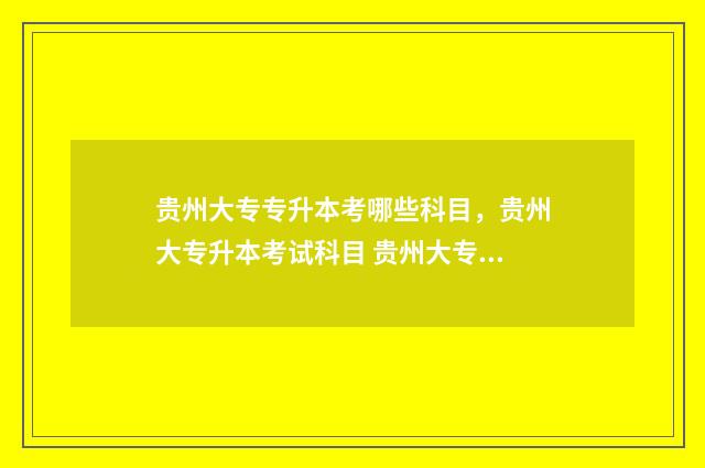 贵州大专专升本考哪些科目，贵州大专升本考试科目 贵州大专专升本概率的学校