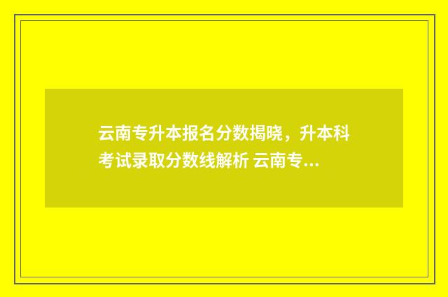 云南专升本报名分数揭晓，升本科考试录取分数线解析 云南专升本报名条件