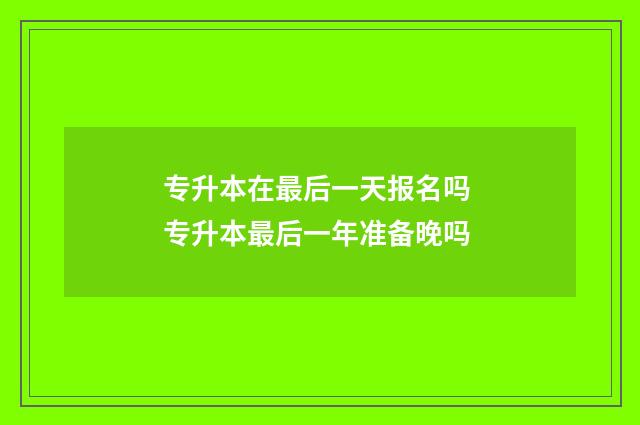 专升本在最后一天报名吗 专升本最后一年准备晚吗