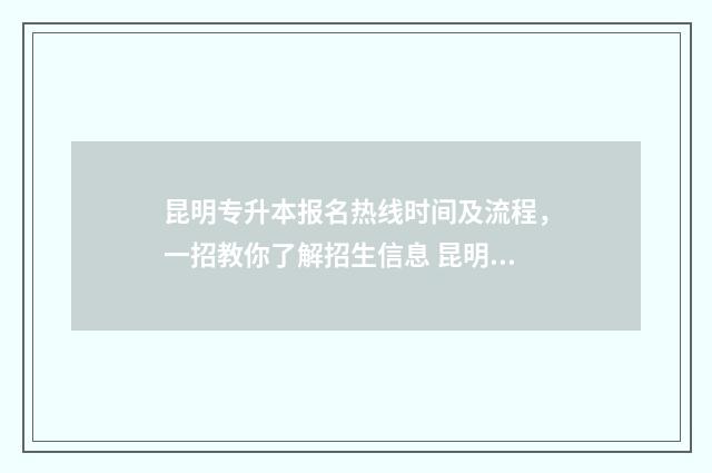 昆明专升本报名热线时间及流程,一招教你了解招生信息 昆明专升本报名入口官网2024报名时间