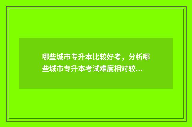 哪些城市专升本比较好考,分析哪些城市专升本考试难度相对较低 哪些城市专升本录取率高