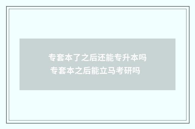 专套本了之后还能专升本吗 专套本之后能立马考研吗