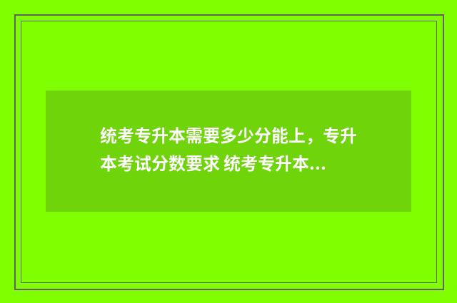 统考专升本需要多少分能上,专升本考试分数要求 统考专升本需要去学校吗