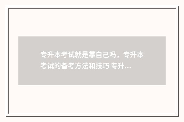 专升本考试就是靠自己吗,专升本考试的备考方法和技巧 专升本考试就是选择题吗