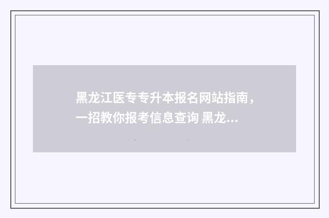 黑龙江医专专升本报名网站指南，一招教你报考信息查询 黑龙江医学专升本