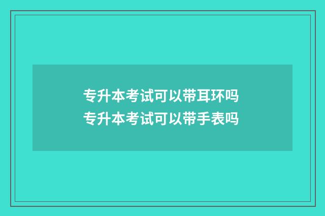 专升本考试可以带耳环吗 专升本考试可以带手表吗