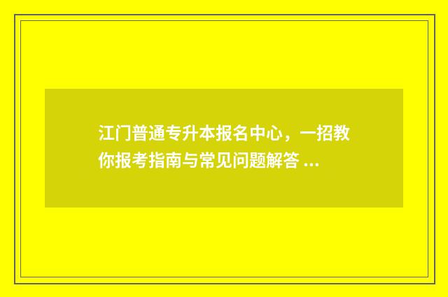 江门普通专升本报名中心,一招教你报考指南与常见问题解答 江门幼师专升本