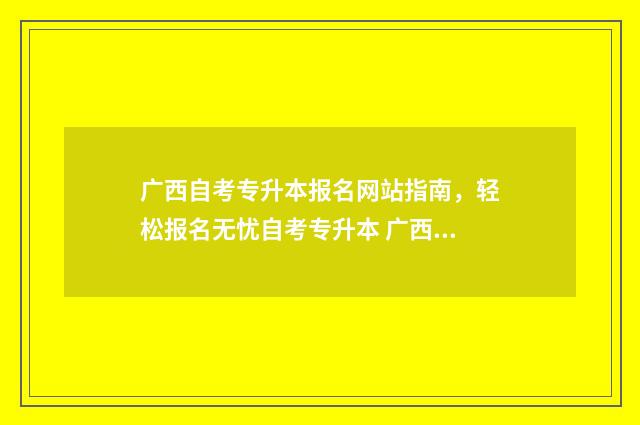 广西自考专升本报名网站指南，轻松报名无忧自考专升本 广西自考专升本官网