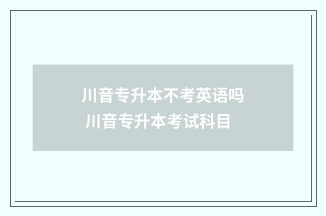 川音专升本不考英语吗 川音专升本考试科目