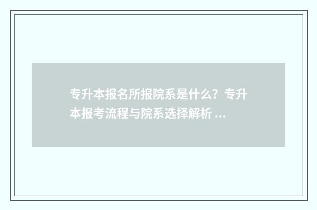 专升本报名所报院系是什么？专升本报考流程与院系选择解析 专升本报名所报的学校
