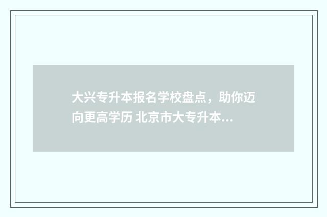 大兴专升本报名学校盘点，助你迈向更高学历 北京市大专升本科