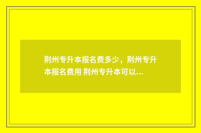 荆州专升本报名费多少，荆州专升本报名费用 荆州专升本可以报考哪些学校