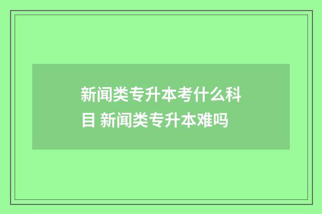 新闻类专升本考什么科目 新闻类专升本难吗