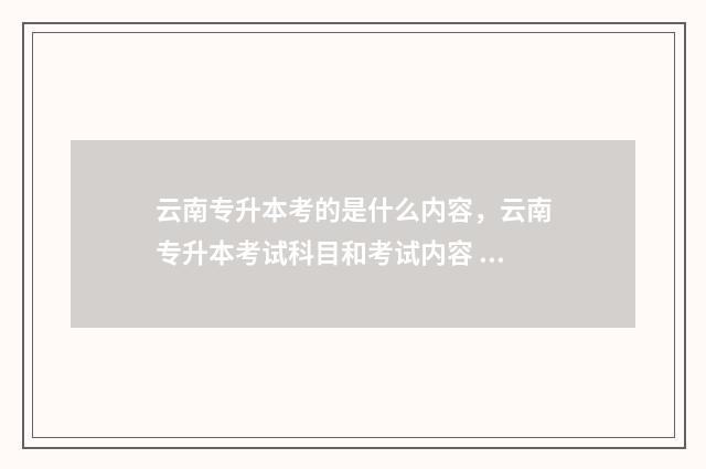 云南专升本考的是什么内容，云南专升本考试科目和考试内容 云南专升本需要考的科目