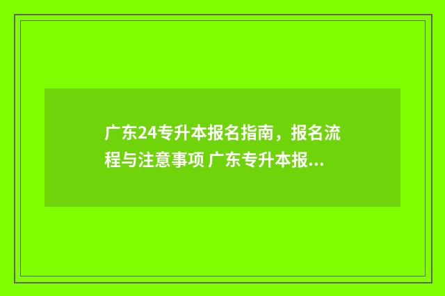 广东24专升本报名指南,报名流程与注意事项 广东专升本报名时间和考试时间