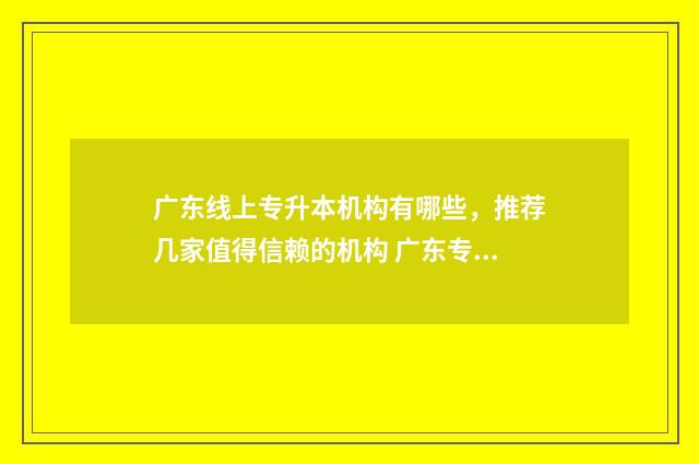 广东线上专升本机构有哪些，推荐几家值得信赖的机构 广东专升本报考网站