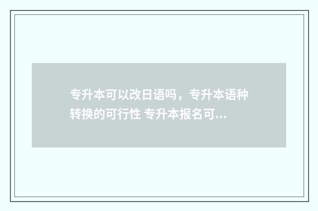 专升本可以改日语吗,专升本语种转换的可行性 专升本报名可以更改吗